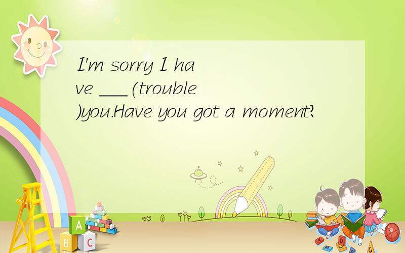 I'm sorry I have ___(trouble)you.Have you got a moment?