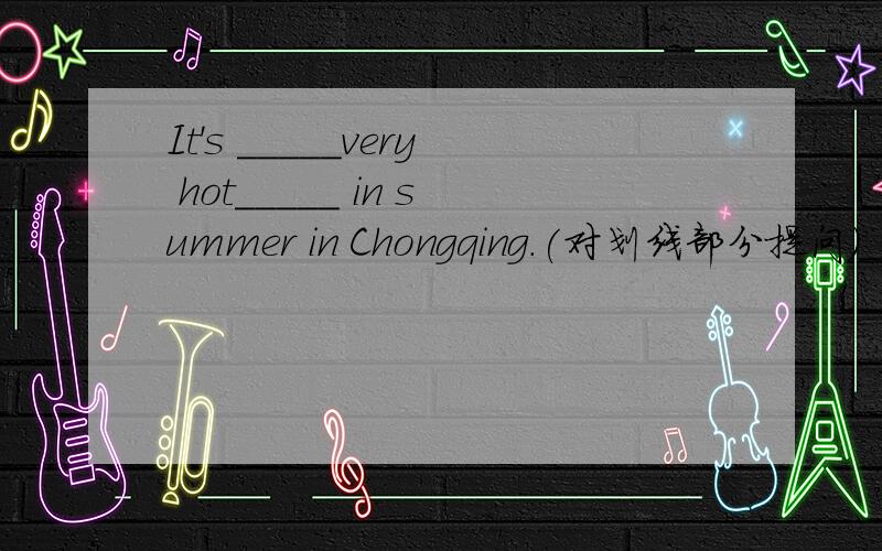 It's _____very hot_____ in summer in Chongqing.(对划线部分提问）______ ____ _____ ____?