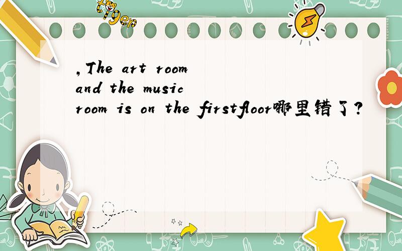 ,The art room and the music room is on the firstfloor哪里错了?