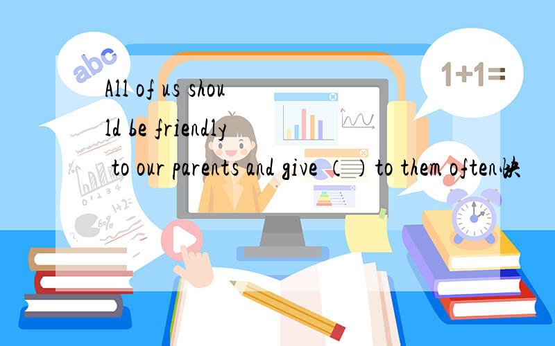 All of us should be friendly to our parents and give （）to them often快