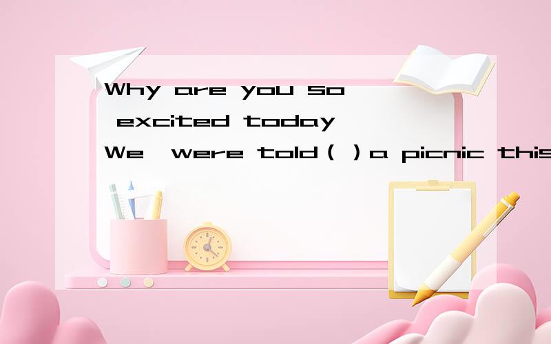 Why are you so excited todayWe  were told（）a picnic this weekendA to have B had