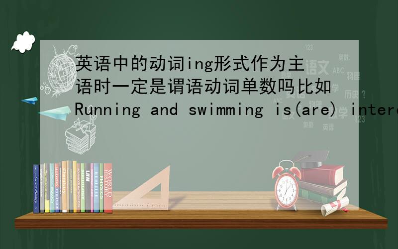 英语中的动词ing形式作为主语时一定是谓语动词单数吗比如Running and swimming is(are) interesting.这里有2个动词ing做主语啊,应该是2件事吧,一件事的不用说肯定谓语单数,但是两件事呢,也一定是谓