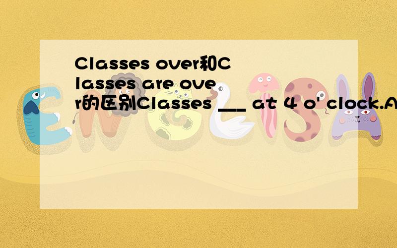 Classes over和Classes are over的区别Classes ___ at 4 o' clock.A.overB.is overC.are over选哪个呢?