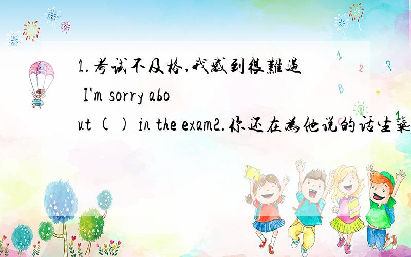 1.考试不及格,我感到很难过 I'm sorry about () in the exam2.你还在为他说的话生气吗?() you still ()()what i said?