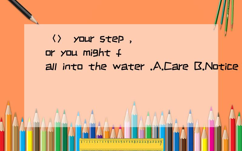 ＜＞ your step ,or you might fall into the water .A.Care B.Notice C.See D.Watch是不是选B呢,为什么?