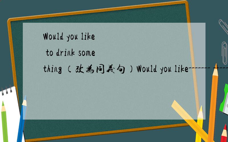 Would you like to drink something （改为同义句）Would you like------- ------ ------?3空
