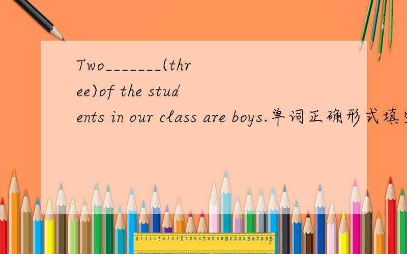 Two_______(three)of the students in our class are boys.单词正确形式填空