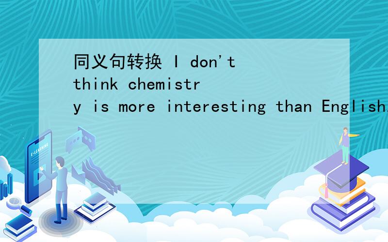 同义句转换 I don't think chemistry is more interesting than English.急