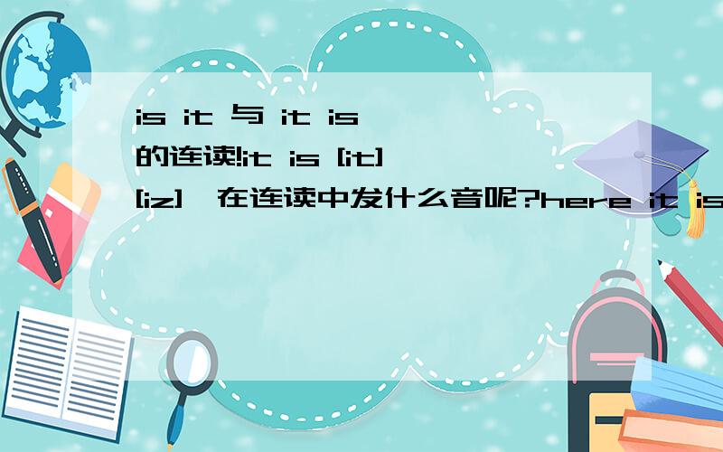 is it 与 it is 的连读!it is [it][iz],在连读中发什么音呢?here it is!这句应怎么读?怎么拼)?is it [iz][is],在连读中发什么音呢?what is it!这句应怎么读(怎么拼)?