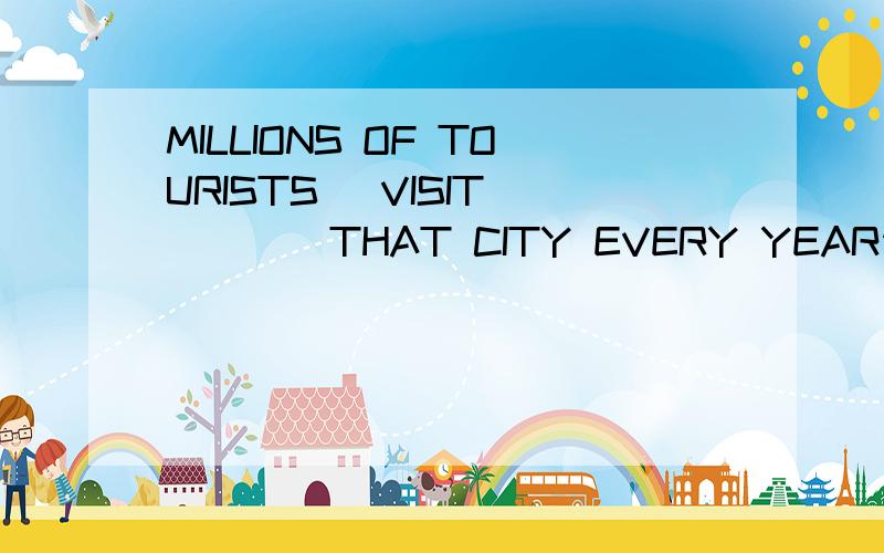 MILLIONS OF TOURISTS (VISIT)____THAT CITY EVERY YEAR请说明原因