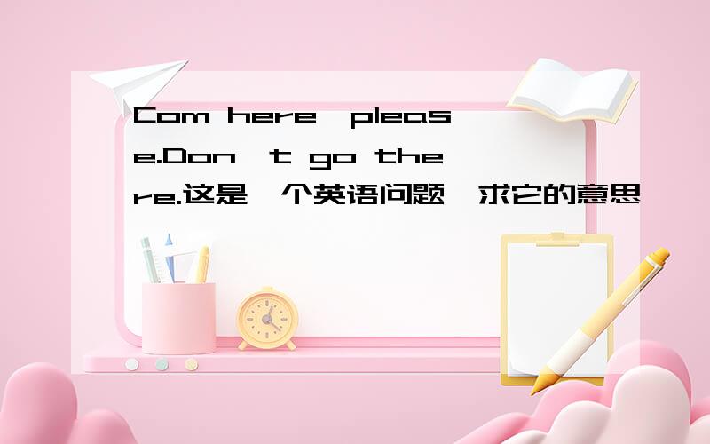 Com here,please.Don't go there.这是一个英语问题,求它的意思