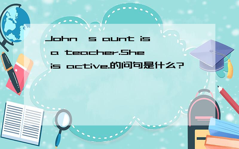 John's aunt is a teacher.She is active.的问句是什么?