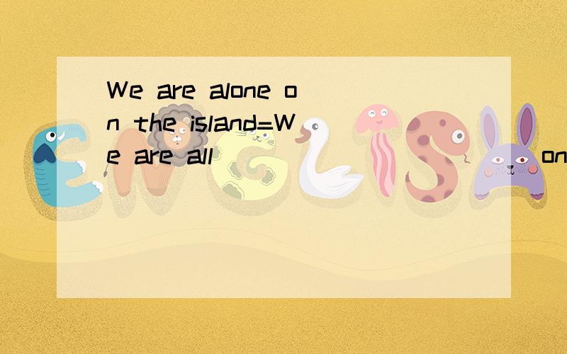 We are alone on the island=We are all______ ______on the island