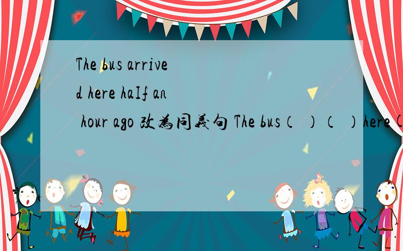 The bus arrived here haIf an hour ago 改为同义句 The bus（ ）（ ）here( )half an hour