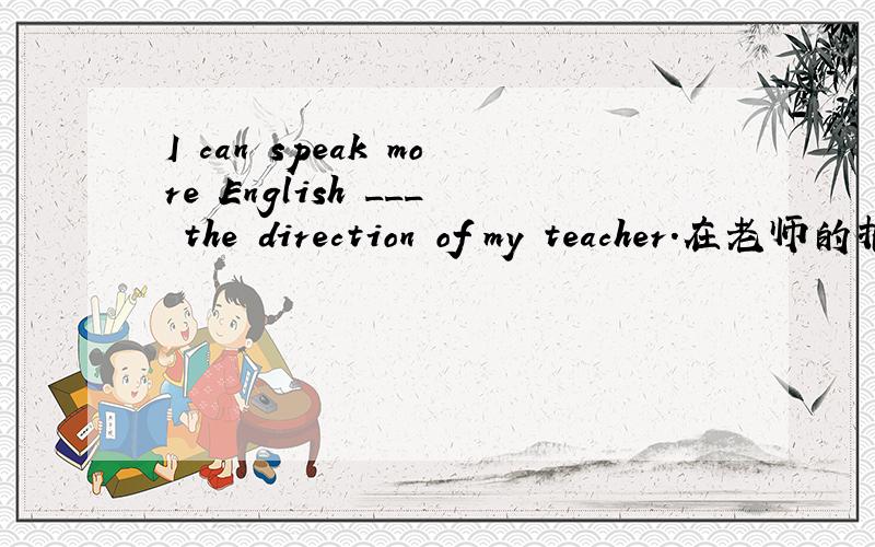 I can speak more English ___ the direction of my teacher.在老师的指导下,我会说更多的英语了.填空