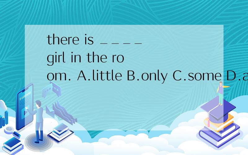 there is ____ girl in the room. A.little B.only C.some D.a little