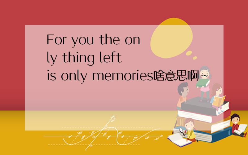 For you the only thing left is only memories啥意思啊~