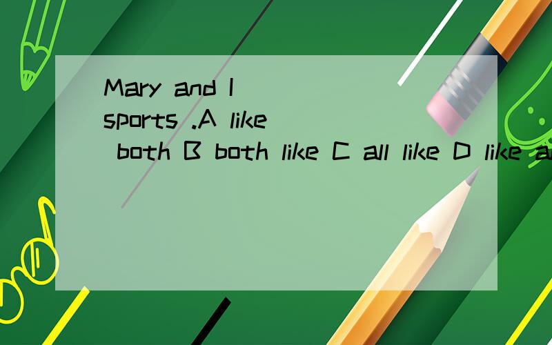 Mary and I () sports .A like both B both like C all like D like all 请告诉我这题为什么这样做再加一题 We ofen play basketball（）my parents on weekends。and or for with我觉得应该是D，为什么？
