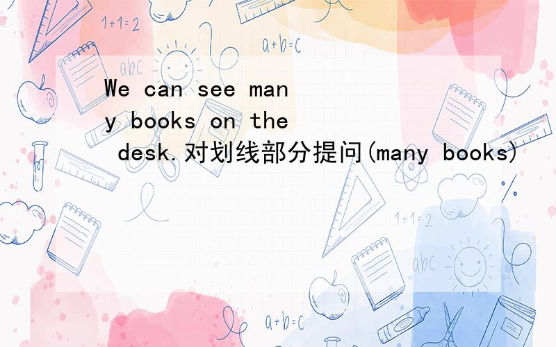 We can see many books on the desk.对划线部分提问(many books)