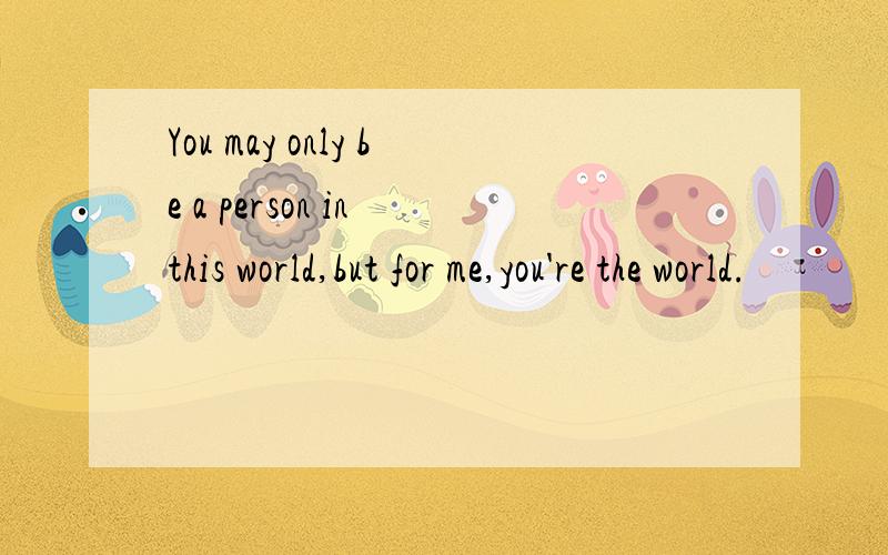 You may only be a person in this world,but for me,you're the world.