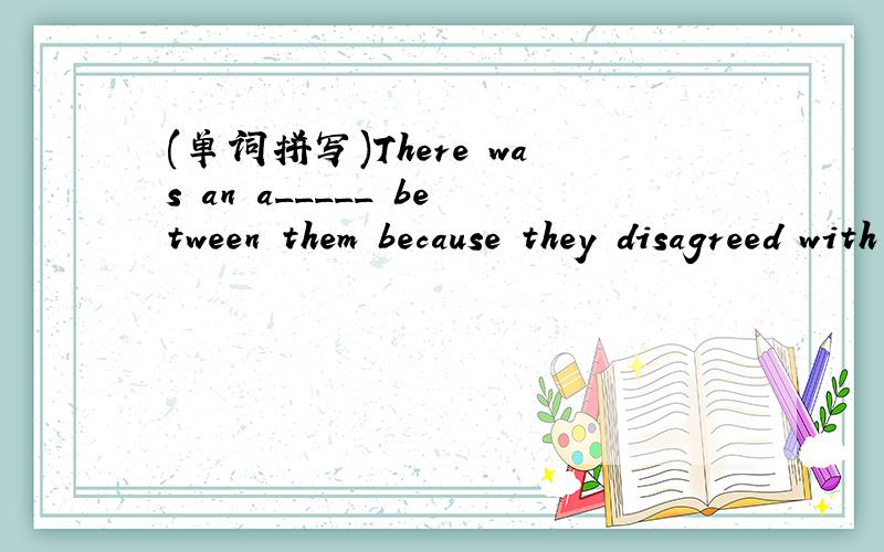 (单词拼写)There was an a_____ between them because they disagreed with each other.