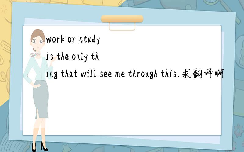 work or study is the only thing that will see me through this.求翻译啊
