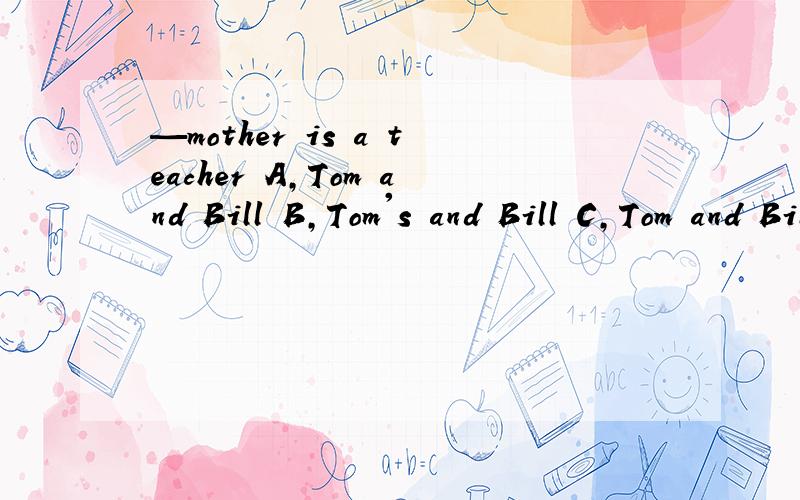 —mother is a teacher A,Tom and Bill B,Tom's and Bill C,Tom and Bill's D、Tom＇s and Bill ＇s