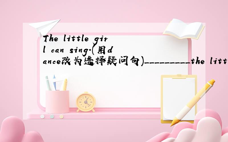 The little girl can sing.(用dance改为选择疑问句)_________the little girl__________ _________?