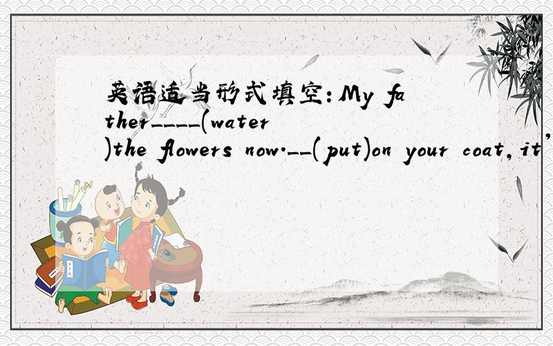 英语适当形式填空：My father____(water)the flowers now.__(put)on your coat,it's cold outside.