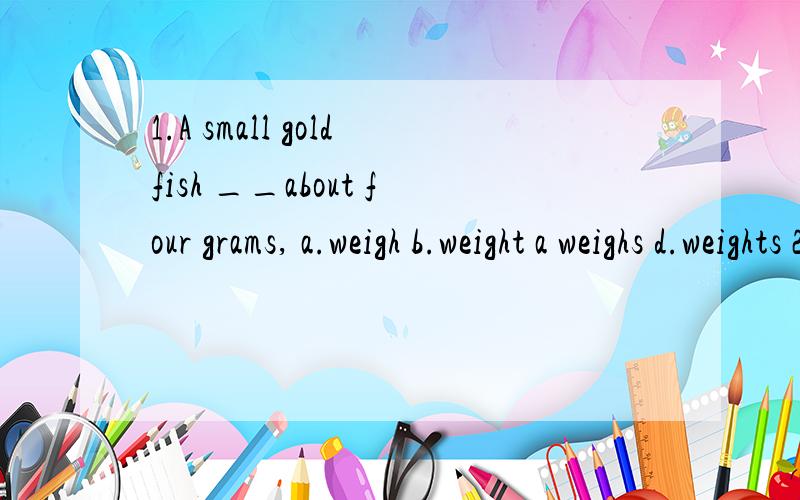 1.A small goldfish __about four grams, a.weigh b.weight a weighs d.weights 2.__of us has read th