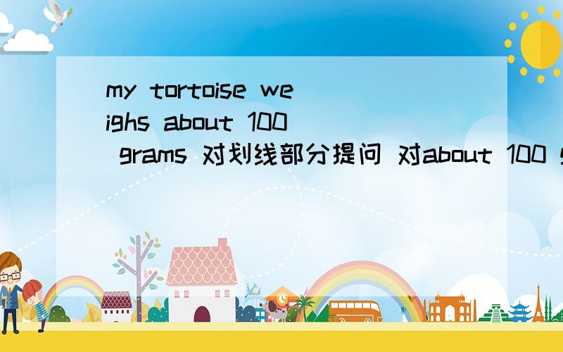 my tortoise weighs about 100 grams 对划线部分提问 对about 100 grams提问
