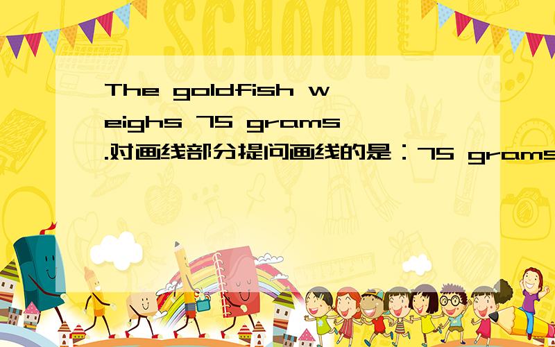 The goldfish weighs 75 grams.对画线部分提问画线的是：75 grams.