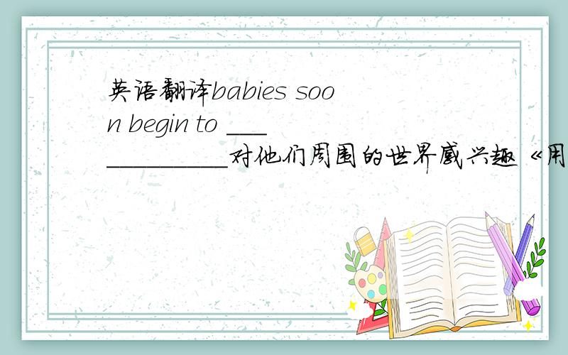 英语翻译babies soon begin to ____________对他们周围的世界感兴趣《用take an interest in >