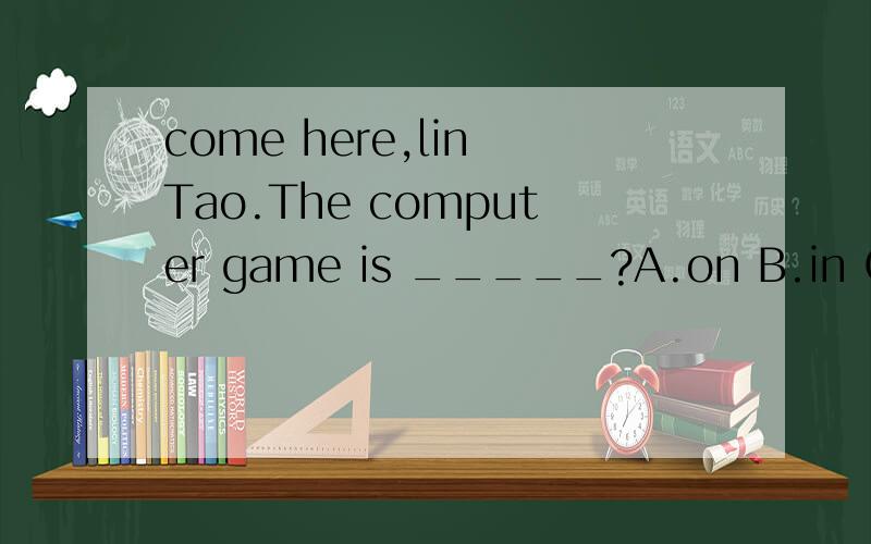 come here,lin Tao.The computer game is _____?A.on B.in C.play D.come 选哪个选项请加以解释说明