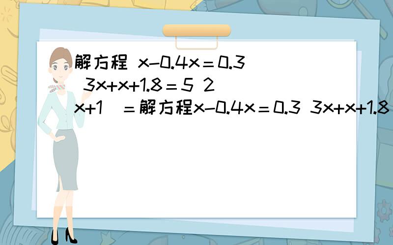 解方程 x-0.4x＝0.3 3x+x+1.8＝5 2（x+1）＝解方程x-0.4x＝0.3 3x+x+1.8＝5 2（x+1）＝6