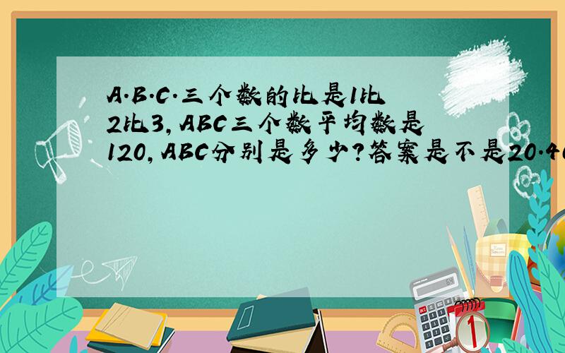 A.B.C.三个数的比是1比2比3,ABC三个数平均数是120,ABC分别是多少?答案是不是20.40.60