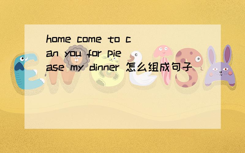 home come to can you for piease my dinner 怎么组成句子