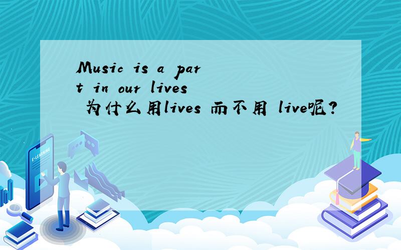 Music is a part in our lives 为什么用lives 而不用 live呢?