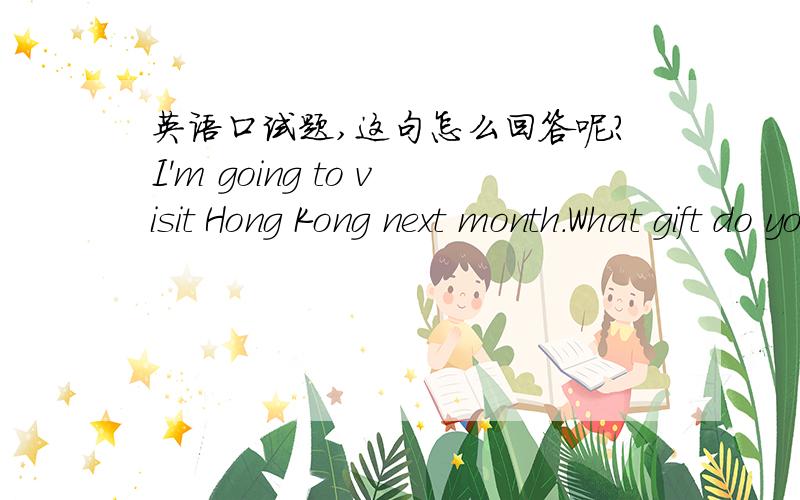 英语口试题,这句怎么回答呢?I'm going to visit Hong Kong next month.What gift do you want when I come back?