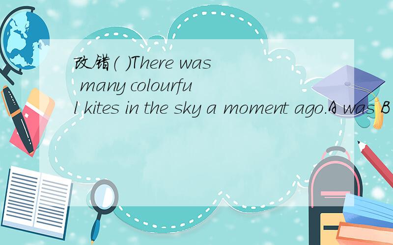 改错（ ）There was many colourful kites in the sky a moment ago.A was B colourful C inD a moment ago