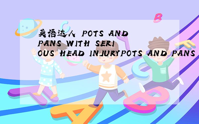 英语达人 POTS AND PANS WITH SERIOUS HEAD INJURYPOTS AND PANS PARTY