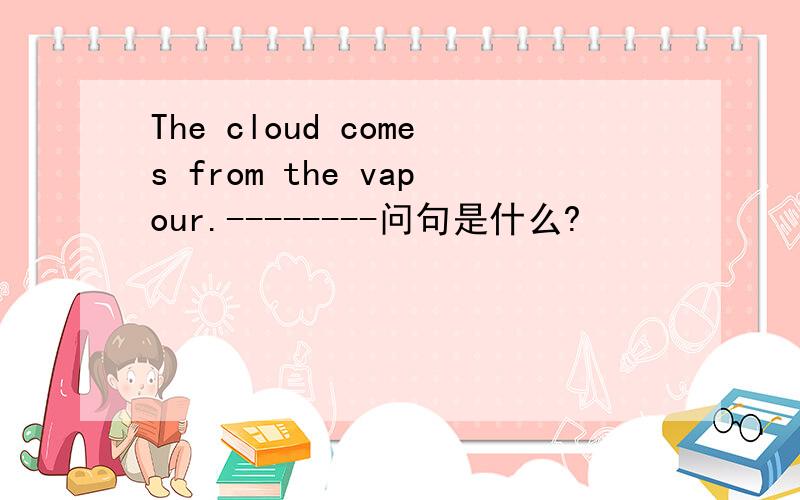 The cloud comes from the vapour.--------问句是什么?