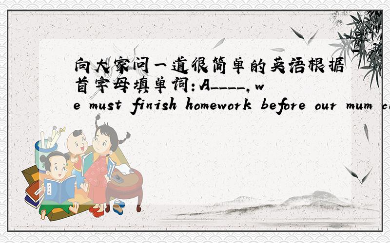 向大家问一道很简单的英语根据首字母填单词：A____,we must finish homework before our mum comes back.