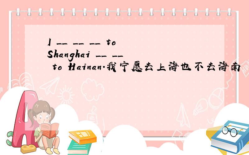 I __ __ __ to Shanghai __ __ to Hainan.我宁愿去上海也不去海南