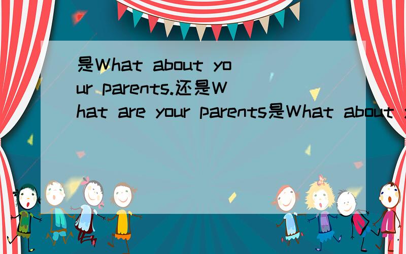 是What about your parents.还是What are your parents是What about your parents. 还是What are your parents. 你的父母还好吗