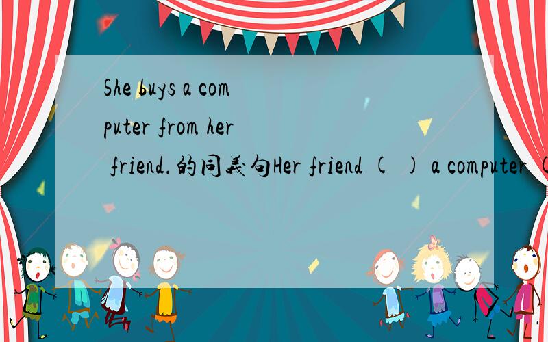 She buys a computer from her friend.的同义句Her friend ( ) a computer ( )her.
