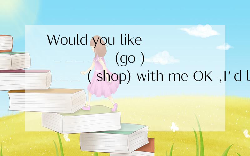 Would you like _____ (go ) ____ ( shop) with me OK ,I’d like ______ (go) with you .