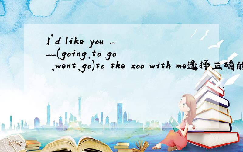 I'd like you ___(going、to go 、went、go)to the zoo with me选择正确的单词填空并翻译