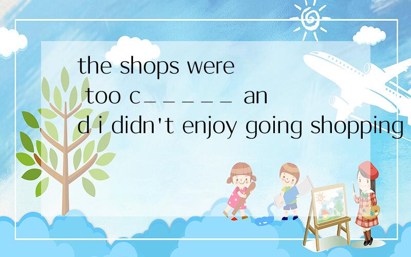 the shops were too c_____ and i didn't enjoy going shopping