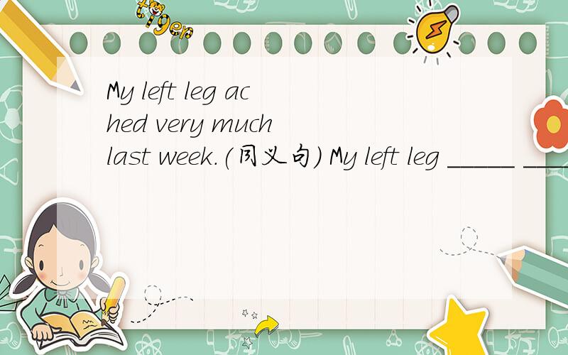 My left leg ached very much last week.(同义句） My left leg _____ ______ ______ last week.